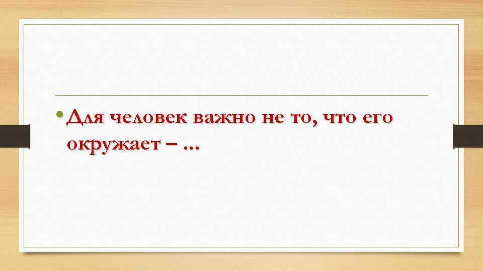  • Для человек важно не то, что его окружает –. . . 