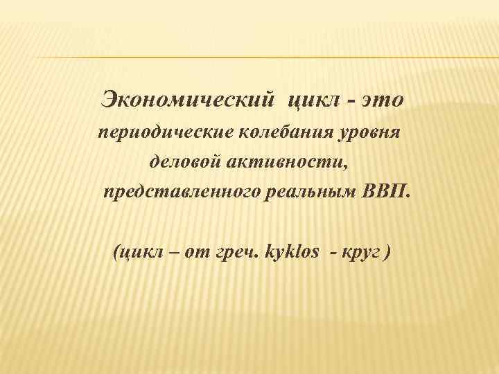 Экономический цикл - это периодические колебания уровня деловой активности, представленного реальным ВВП. (цикл –