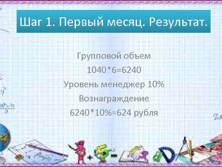 Шаг 1. Первый месяц. Результат. Групповой объем 1040*6=6240 Уровень менеджер 10% Вознаграждение 6240*10%=624 рубля