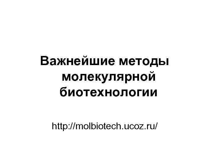 Важнейшие методы молекулярной биотехнологии http: //molbiotech. ucoz. ru/ 