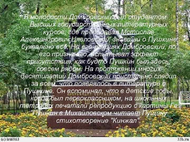 В молодости Домбровский был студентом Высших государственных литературных курсов, где преподавал Мстислав Александрович Цявловский,