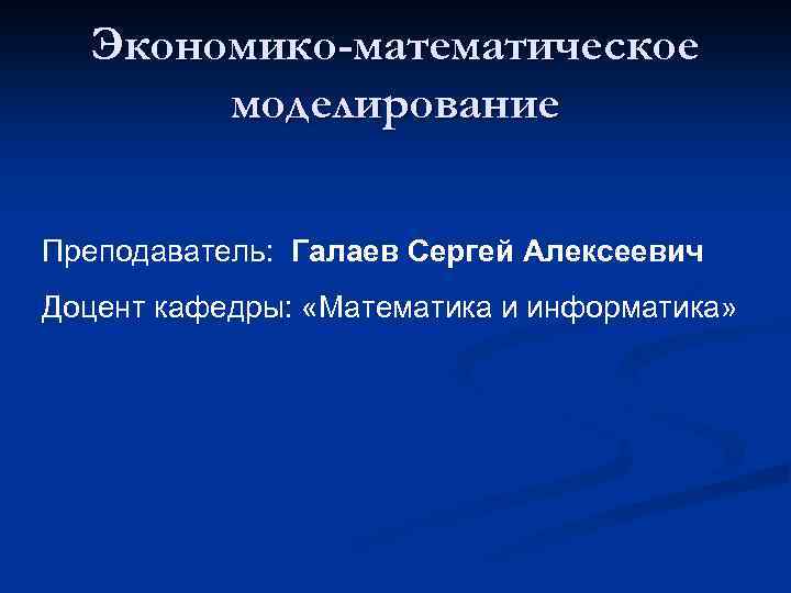 Экономико-математическое моделирование Преподаватель: Галаев Сергей Алексеевич Доцент кафедры: «Математика и информатика» 