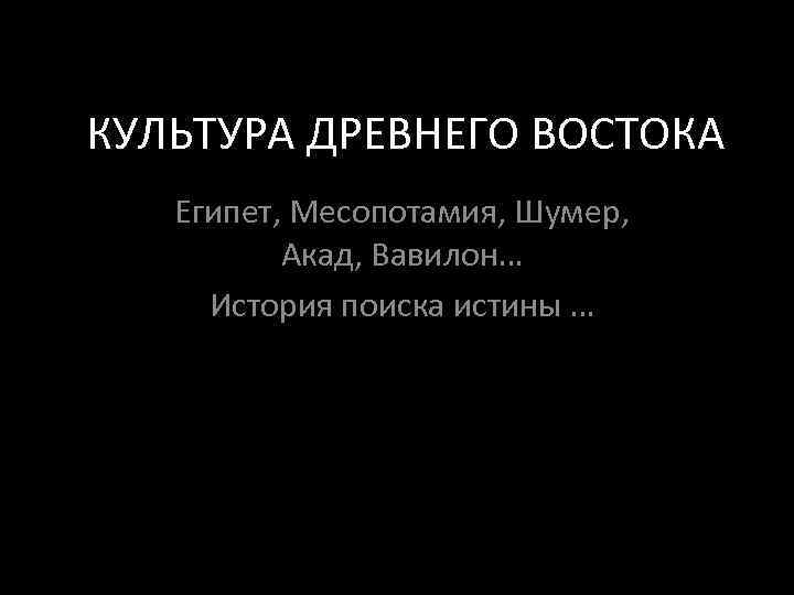 КУЛЬТУРА ДРЕВНЕГО ВОСТОКА Египет, Месопотамия, Шумер, Акад, Вавилон… История поиска истины … 