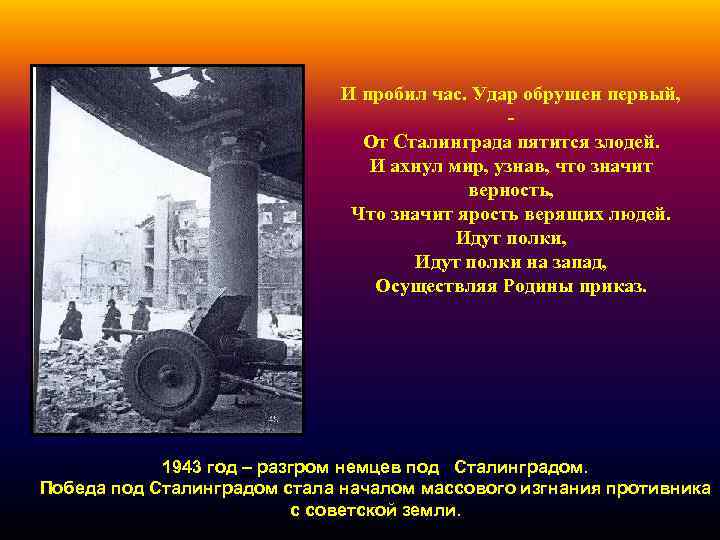 И пробил час. Удар обрушен первый, От Сталинграда пятится злодей. И ахнул мир, узнав,