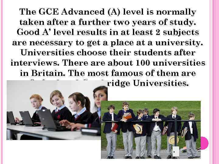 The GCE Advanced (A) level is normally taken after a further two years of