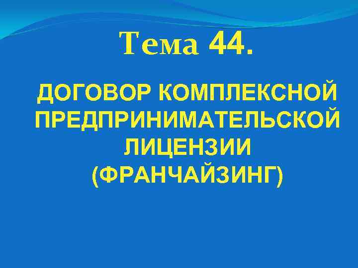 Тема 44. ДОГОВОР КОМПЛЕКСНОЙ ПРЕДПРИНИМАТЕЛЬСКОЙ ЛИЦЕНЗИИ (ФРАНЧАЙЗИНГ) 