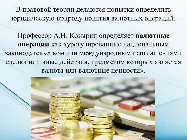 В правовой теории делаются попытки определить юридическую природу понятия валютных операций. Профессор А. Н.