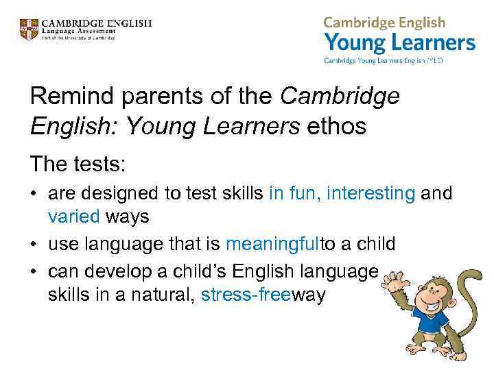 Remind parents of the Cambridge English: Young Learners ethos The tests: • are designed