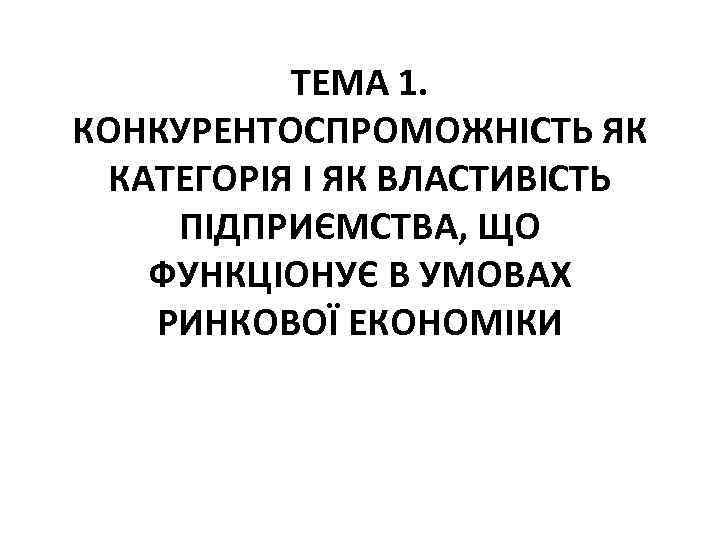 ТЕМА 1. КОНКУРЕНТОСПРОМОЖНІСТЬ ЯК КАТЕГОРІЯ І ЯК ВЛАСТИВІСТЬ ПІДПРИЄМСТВА, ЩО ФУНКЦІОНУЄ В УМОВАХ РИНКОВОЇ