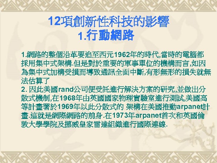 12項創新性科技的影響 1. 行動網路 1. 網路的整個沿革要追至西元1962年的時代, 當時的電腦都 採用集中式架構. 但是對於重要的軍事單位的機構而言, 如因 為集中式加構受損而導致通訊全面中斷, 有形無形的損失就無 法估算了 2. 因此美國rand公司便受託進行解決方案的研究,