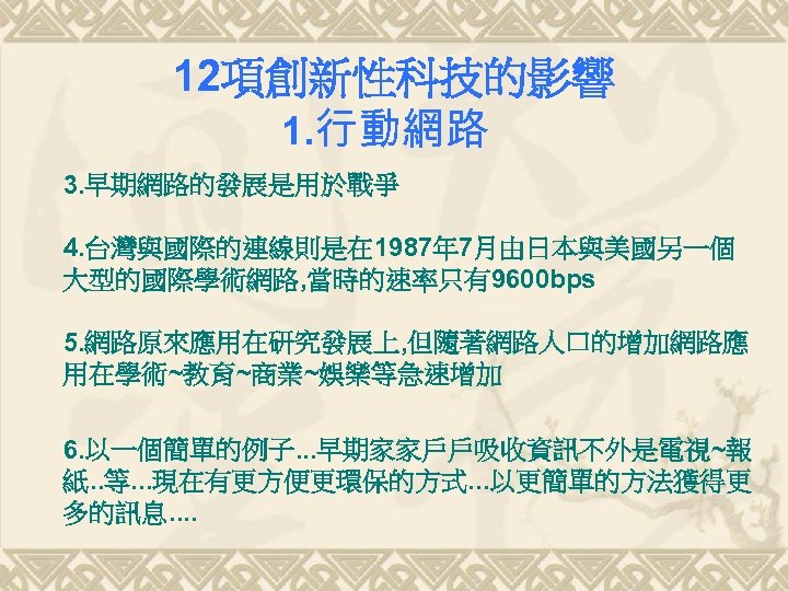 12項創新性科技的影響 1. 行動網路 3. 早期網路的發展是用於戰爭 4. 台灣與國際的連線則是在 1987年 7月由日本與美國另一個 大型的國際學術網路, 當時的速率只有9600 bps 5. 網路原來應用在研究發展上,