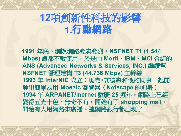 12項創新性科技的影響 1. 行動網路 1991 年底，網際網路愈演愈烈，NSFNET T 1 (1. 544 Mbps) 線都不敷使用，於是由 Merit、IBM、MCI 合組的 ANS