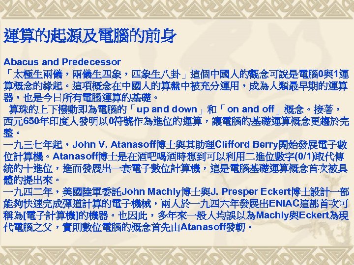 運算的起源及電腦的前身 Abacus and Predecessor 「太極生兩儀，兩儀生四象，四象生八卦」這個中國人的觀念可說是電腦 0與1運 算概念的緣起。這項概念在中國人的算盤中被充分運用，成為人類最早期的運算 器，也是今日所有電腦運算的基礎。 算珠的上下撥動即為電腦的「up and down」和「on and off」概念。接著， 西元650年印度人發明以