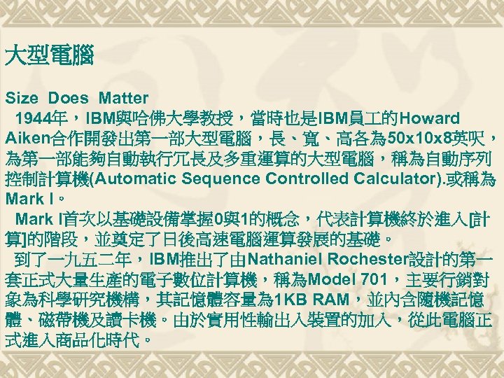 大型電腦 Size Does Matter 1944年，IBM與哈佛大學教授，當時也是IBM員 的Howard Aiken合作開發出第一部大型電腦，長、寬、高各為 50 x 10 x 8英呎， 為第一部能夠自動執行冗長及多重運算的大型電腦，稱為自動序列 控制計算機(Automatic