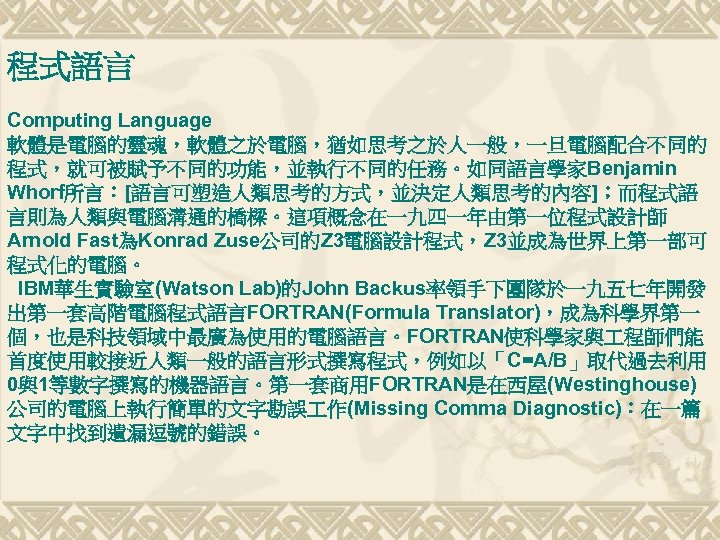 程式語言 Computing Language 軟體是電腦的靈魂，軟體之於電腦，猶如思考之於人一般，一旦電腦配合不同的 程式，就可被賦予不同的功能，並執行不同的任務。如同語言學家Benjamin Whorf所言：[語言可塑造人類思考的方式，並決定人類思考的內容]；而程式語 言則為人類與電腦溝通的橋樑。這項概念在一九四一年由第一位程式設計師 Arnold Fast為Konrad Zuse公司的Z 3電腦設計程式，Z 3並成為世界上第一部可 程式化的電腦。 IBM華生實驗室(Watson