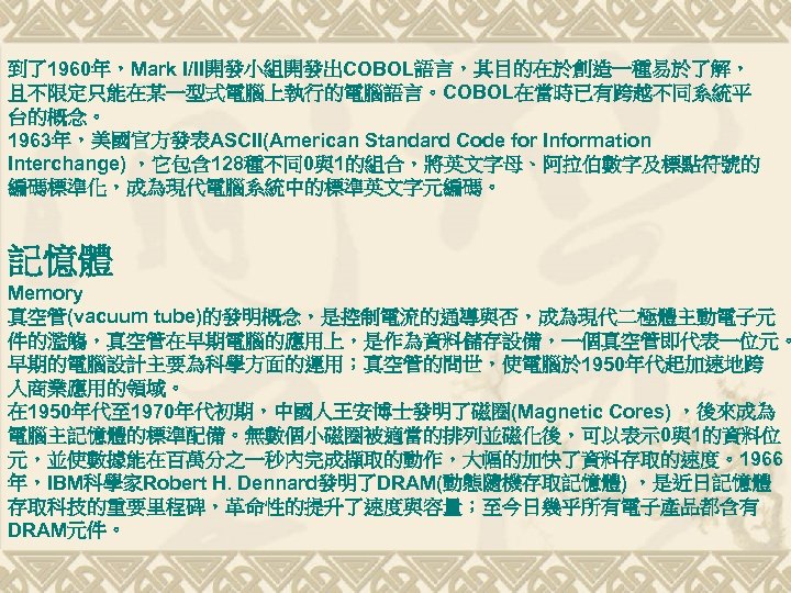 到了1960年，Mark I/II開發小組開發出COBOL語言，其目的在於創造一種易於了解， 且不限定只能在某一型式電腦上執行的電腦語言。COBOL在當時已有跨越不同系統平 台的概念。 1963年，美國官方發表ASCII(American Standard Code for Information Interchange) ，它包含 128種不同0與1的組合，將英文字母、阿拉伯數字及標點符號的 編碼標準化，成為現代電腦系統中的標準英文字元編碼。 記憶體
