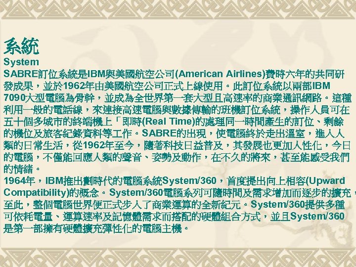 系統 System SABRE訂位系統是IBM與美國航空公司(American Airlines)費時六年的共同研 發成果，並於 1962年由美國航空公司正式上線使用。此訂位系統以兩部IBM 7090大型電腦為骨幹，並成為全世界第一套大型且高速率的商業通訊網路。這種 利用一般的電話線，來連接高速電腦與數據傳輸的班機訂位系統，操作人員可在 五十個多城市的終端機上「即時(Real Time)的處理同一時間產生的訂位、剩餘 的機位及旅客紀錄資料等 作。SABRE的出現，使電腦終於走出溫室，進入人 類的日常生活，從 1962年至今，隨著科技日益普及，其發展也更加人性化，今日