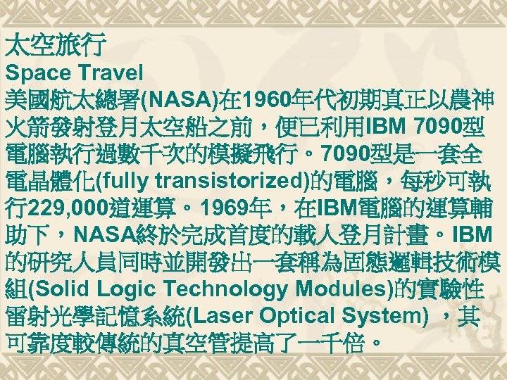 太空旅行 Space Travel 美國航太總署(NASA)在 1960年代初期真正以農神 火箭發射登月太空船之前，便已利用IBM 7090型 電腦執行過數千次的模擬飛行。7090型是一套全 電晶體化(fully transistorized)的電腦，每秒可執 行229, 000道運算。1969年，在IBM電腦的運算輔 助下，NASA終於完成首度的載人登月計畫。IBM 的研究人員同時並開發出一套稱為固態邏輯技術模