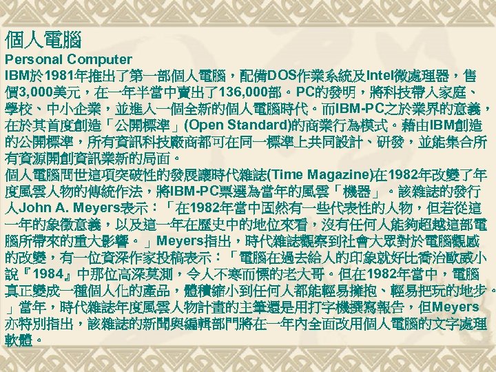 個人電腦 Personal Computer IBM於 1981年推出了第一部個人電腦，配備DOS作業系統及Intel微處理器，售 價 3, 000美元，在一年半當中賣出了136, 000部。PC的發明，將科技帶入家庭、 學校、中小企業，並進入一個全新的個人電腦時代。而IBM-PC之於業界的意義， 在於其首度創造「公開標準」(Open Standard)的商業行為模式。藉由IBM創造 的公開標準，所有資訊科技廠商都可在同一標準上共同設計、研發，並能集合所 有資源開創資訊業新的局面。