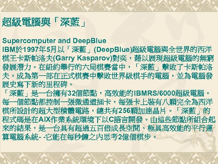 超級電腦與「深藍」 Supercomputer and Deep. Blue IBM於 1997年 5月以「深藍」(Deep. Blue)超級電腦與全世界的西洋 棋王卡斯帕洛夫(Garry Kasparov)對奕，藉以展現超級電腦的無窮 發展潛力。在紐約舉行的六局棋賽當中，「深藍」擊敗了卡斯帕洛 夫，成為第一部在正式棋賽中擊敗世界級棋手的電腦，並為電腦發 展史寫下新的里程碑。
