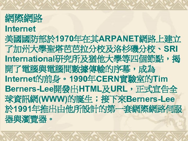 網際網路 Internet 美國國防部於 1970年在其ARPANET網路上建立 了加州大學聖塔芭芭拉分校及洛杉磯分校、SRI International研究所及猶他大學等四個節點，揭 開了電腦與電腦間數據傳輸的序幕，成為 Internet的前身。1990年CERN實驗室的Tim Berners-Lee開發出HTML及URL，正式宣告全 球資訊網(WWW)的誕生；接下來Berners-Lee 於 1991年推出由他所設計的第一套網際網路伺服 器與瀏覽器。 