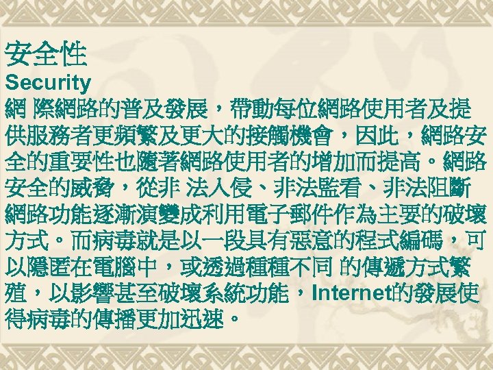 安全性 Security 網 際網路的普及發展，帶動每位網路使用者及提 供服務者更頻繁及更大的接觸機會，因此，網路安 全的重要性也隨著網路使用者的增加而提高。網路 安全的威脅，從非 法入侵、非法監看、非法阻斷 網路功能逐漸演變成利用電子郵件作為主要的破壞 方式。而病毒就是以一段具有惡意的程式編碼，可 以隱匿在電腦中，或透過種種不同 的傳遞方式繁 殖，以影響甚至破壞系統功能，Internet的發展使 得病毒的傳播更加迅速。