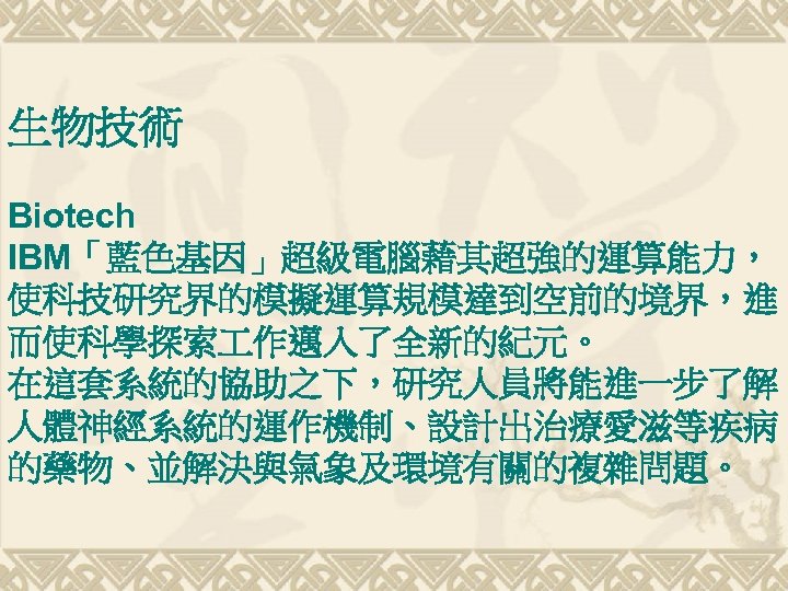 生物技術 Biotech IBM「藍色基因」超級電腦藉其超強的運算能力， 使科技研究界的模擬運算規模達到空前的境界，進 而使科學探索 作邁入了全新的紀元。 在這套系統的協助之下，研究人員將能進一步了解 人體神經系統的運作機制、設計出治療愛滋等疾病 的藥物、並解決與氣象及環境有關的複雜問題。 