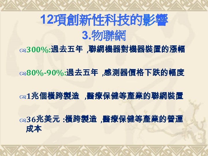 12項創新性科技的影響 3. 物聯網 300%: 過去五年 , 聯網機器對機器裝置的漲幅 80%-90%: 過去五年 , 感測器價格下跌的幅度 1兆個橫跨製造 , 醫療保健等產業的聯網裝置