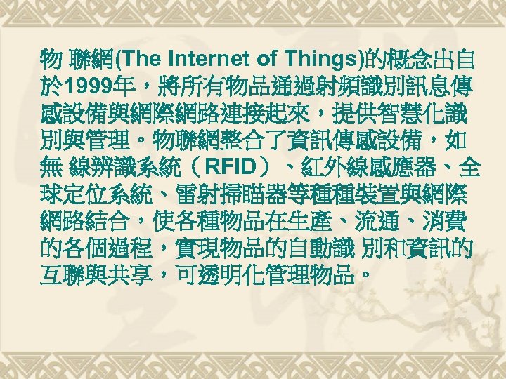 物 聯網(The Internet of Things)的概念出自 於 1999年，將所有物品通過射頻識別訊息傳 感設備與網際網路連接起來，提供智慧化識 別與管理。物聯網整合了資訊傳感設備，如 無 線辨識系統（RFID）、紅外線感應器、全 球定位系統、雷射掃瞄器等種種裝置與網際 網路結合，使各種物品在生產、流通、消費 的各個過程，實現物品的自動識