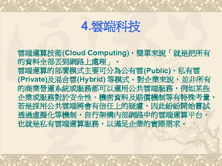 4. 雲端科技 雲端運算技術(Cloud Computing)，簡單來說「就是把所有 的資料全部丟到網路上處理」。 雲端運算的部署模式主要可分為公有雲(Public)、私有雲 (Private)及混合雲(Hybrid) 等模式。對企業來說，並非所有 的商業營運系統或服務都可以運用公共雲端服務，例如某些 企業或服務對於安全性、機密資料及賠償機制等有特殊考量， 若是採用公共雲端將會有信任上的疑慮，因此紛紛開始嘗試 透過虛擬化等機制，自行架構內部網路中的雲端運算平台， 也就是私有雲端運算服務，以滿足企業的實際需求。 