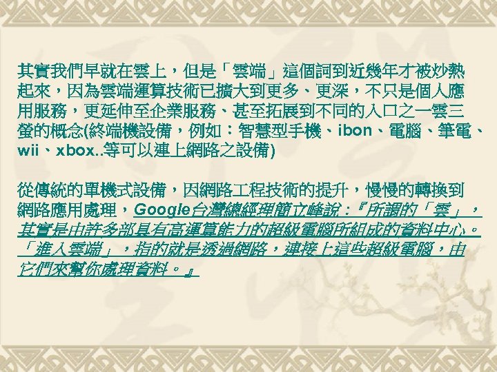 其實我們早就在雲上，但是「雲端」這個詞到近幾年才被炒熱 起來，因為雲端運算技術已擴大到更多、更深，不只是個人應 用服務，更延伸至企業服務、甚至拓展到不同的入口之一雲三 螢的概念(終端機設備，例如：智慧型手機、ibon、電腦、筆電、 wii、xbox. . 等可以連上網路之設備) 從傳統的單機式設備，因網路 程技術的提升，慢慢的轉換到 網路應用處理，Google台灣總經理簡立峰說 : 『所謂的「雲」， 其實是由許多部具有高運算能力的超級電腦所組成的資料中心。 「進入雲端」，指的就是透過網路，連接上這些超級電腦，由