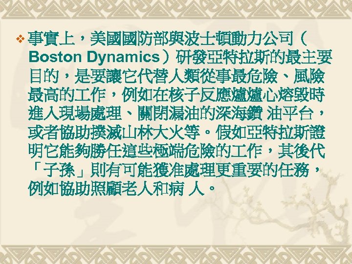 v 事實上，美國國防部與波士頓動力公司（ Boston Dynamics）研發亞特拉斯的最主要 目的，是要讓它代替人類從事最危險、風險 最高的 作，例如在核子反應爐爐心熔毀時 進入現場處理、關閉漏油的深海鑽 油平台， 或者協助撲滅山林大火等。假如亞特拉斯證 明它能夠勝任這些極端危險的 作，其後代 「子孫」則有可能獲准處理更重要的任務， 例如協助照顧老人和病