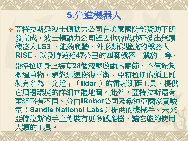 5. 先進機器人 v 亞特拉斯是波士頓動力公司在美國國防部資助下研 發完成，波士頓動力公司過去也曾成功研發出無頭 機器人LS 3 、能夠爬牆、外形類似壁虎的機器人 Ri. SE，以及時速達 47公里的四腳機器「獵豹」等。 亞特拉斯身上裝有28個液壓啟動的關節，不僅能夠 搬運重物，還能迅速恢復平衡。亞特拉斯的頭上則 裝有名為「光達」（lidar