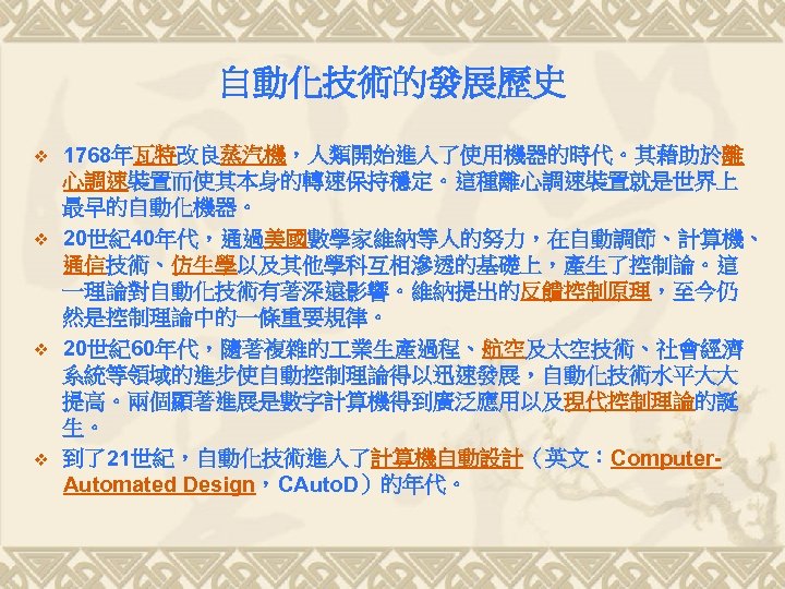 自動化技術的發展歷史 v v 1768年瓦特改良蒸汽機，人類開始進入了使用機器的時代。其藉助於離 心調速裝置而使其本身的轉速保持穩定。這種離心調速裝置就是世界上 最早的自動化機器。 20世紀40年代，通過美國數學家維納等人的努力，在自動調節、計算機、 通信技術、仿生學以及其他學科互相滲透的基礎上，產生了控制論。這 一理論對自動化技術有著深遠影響。維納提出的反饋控制原理，至今仍 然是控制理論中的一條重要規律。 20世紀60年代，隨著複雜的 業生產過程、航空及太空技術、社會經濟 系統等領域的進步使自動控制理論得以迅速發展，自動化技術水平大大 提高。兩個顯著進展是數字計算機得到廣泛應用以及現代控制理論的誕