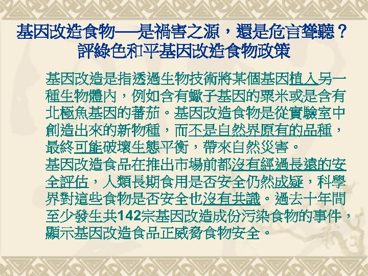 基因改造食物──是禍害之源，還是危言聳聽？ 評綠色和平基因改造食物政策 基因改造是指透過生物技術將某個基因植入另一 種生物體內，例如含有蠍子基因的粟米或是含有 北極魚基因的蕃茄。基因改造食物是從實驗室中 創造出來的新物種，而不是自然界原有的品種， 最終可能破壞生態平衡，帶來自然災害。 基因改造食品在推出市場前都沒有經過長遠的安 全評估，人類長期食用是否安全仍然成疑，科學 界對這些食物是否安全也沒有共識。過去十年間 至少發生共 142宗基因改造成份污染食物的事件， 顯示基因改造食品正威脅食物安全。 