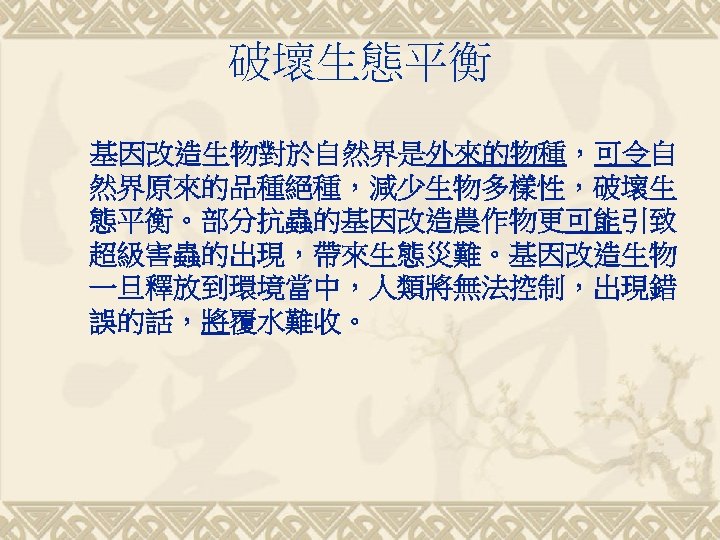 破壞生態平衡 基因改造生物對於自然界是外來的物種，可令自 然界原來的品種絕種，減少生物多樣性，破壞生 態平衡。部分抗蟲的基因改造農作物更可能引致 超級害蟲的出現，帶來生態災難。基因改造生物 一旦釋放到環境當中，人類將無法控制，出現錯 誤的話，將覆水難收。 
