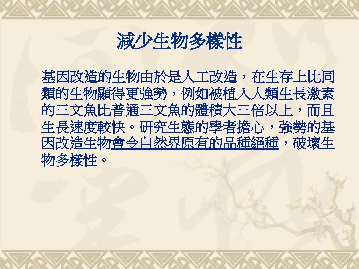 減少生物多樣性 基因改造的生物由於是人 改造，在生存上比同 類的生物顯得更強勢，例如被植入人類生長激素 的三文魚比普通三文魚的體積大三倍以上，而且 生長速度較快。研究生態的學者擔心，強勢的基 因改造生物會令自然界原有的品種絕種，破壞生 物多樣性。 