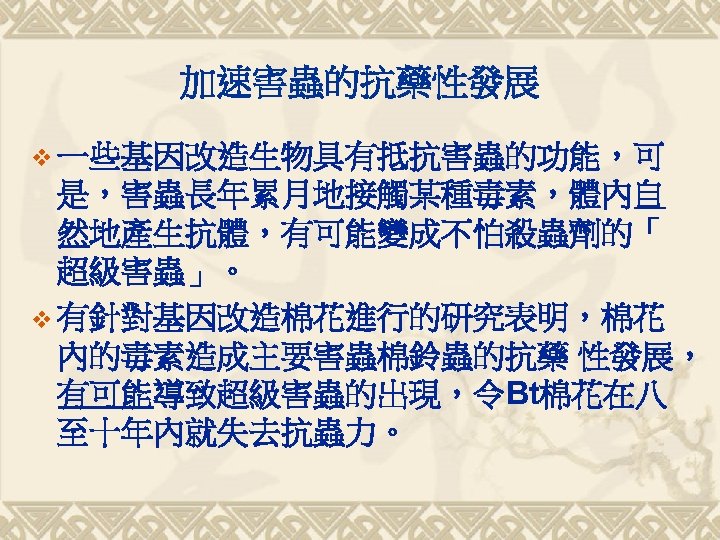 加速害蟲的抗藥性發展 v 一些基因改造生物具有抵抗害蟲的功能，可 是，害蟲長年累月地接觸某種毒素，體內自 然地產生抗體，有可能變成不怕殺蟲劑的「 超級害蟲」。 v 有針對基因改造棉花進行的研究表明，棉花 內的毒素造成主要害蟲棉鈴蟲的抗藥 性發展， 有可能導致超級害蟲的出現，令Bt棉花在八 至十年內就失去抗蟲力。 