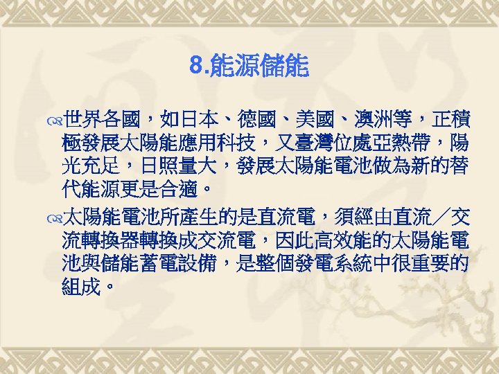 8. 能源儲能 世界各國，如日本、德國、美國、澳洲等，正積 極發展太陽能應用科技，又臺灣位處亞熱帶，陽 光充足，日照量大，發展太陽能電池做為新的替 代能源更是合適。 太陽能電池所產生的是直流電，須經由直流／交 流轉換器轉換成交流電，因此高效能的太陽能電 池與儲能蓄電設備，是整個發電系統中很重要的 組成。 