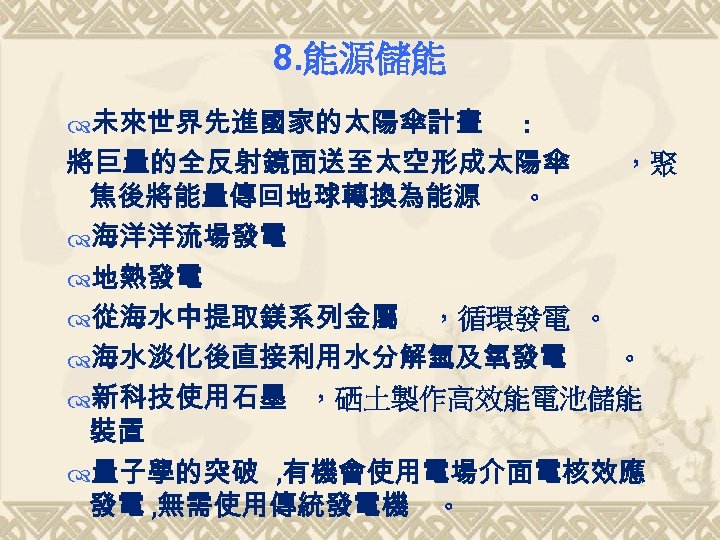 8. 能源儲能 未來世界先進國家的太陽傘計畫 : 將巨量的全反射鏡面送至太空形成太陽傘 ，聚 焦後將能量傳回地球轉換為能源 。 海洋洋流場發電 地熱發電 從海水中提取鎂系列金屬 ，循環發電 。 海水淡化後直接利用水分解氫及氧發電