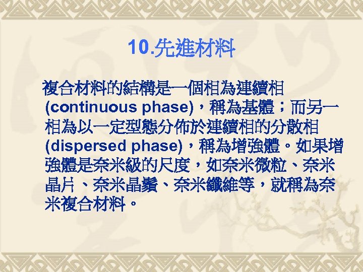 10. 先進材料 複合材料的結構是一個相為連續相 (continuous phase)，稱為基體；而另一 相為以一定型態分佈於連續相的分散相 (dispersed phase)，稱為增強體。如果增 強體是奈米級的尺度，如奈米微粒、奈米 晶片、奈米晶鬚、奈米纖維等，就稱為奈 米複合材料。 