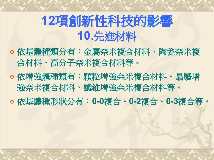 12項創新性科技的影響 10. 先進材料 v 依基體種類分有：金屬奈米複合材料、陶瓷奈米複 合材料、高分子奈米複合材料等。 v 依增強體種類有：顆粒增強奈米複合材料、晶鬚增 強奈米複合材料、纖維增強奈米複合材料等。 v 依基體種形狀分有： 0 -0複合、0 -2複合、0