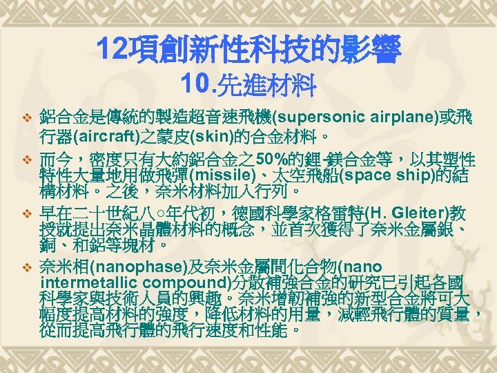 12項創新性科技的影響 10. 先進材料 v v 鋁合金是傳統的製造超音速飛機(supersonic airplane)或飛 行器(aircraft)之蒙皮(skin)的合金材料。 而今，密度只有大約鋁合金之50%的鋰-鎂合金等，以其塑性 特性大量地用做飛彈(missile)、太空飛船(space ship)的結 構材料。之後，奈米材料加入行列。 早在二十世紀八○年代初，德國科學家格雷特(H. Gleiter)教
