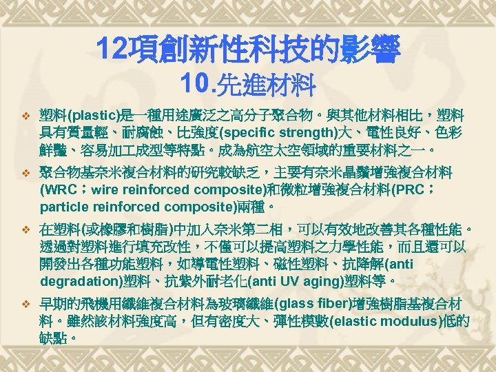 12項創新性科技的影響 10. 先進材料 v 塑料(plastic)是一種用途廣泛之高分子聚合物。與其他材料相比，塑料 具有質量輕、耐腐蝕、比強度(specific strength)大、電性良好、色彩 鮮豔、容易加 成型等特點。成為航空太空領域的重要材料之一。 v 聚合物基奈米複合材料的研究較缺乏，主要有奈米晶鬚增強複合材料 (WRC；wire reinforced composite)和微粒增強複合材料(PRC；