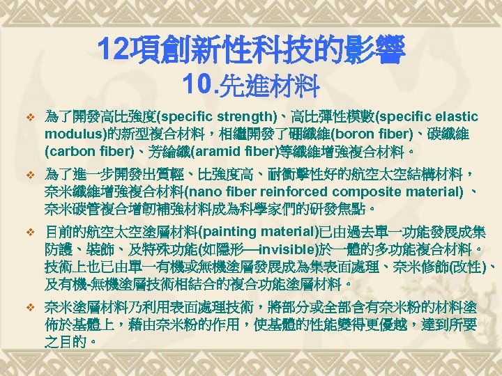 12項創新性科技的影響 10. 先進材料 v 為了開發高比強度(specific strength)、高比彈性模數(specific elastic modulus)的新型複合材料，相繼開發了硼纖維(boron fiber)、碳纖維 (carbon fiber)、芳綸纖(aramid fiber)等纖維增強複合材料。 v 為了進一步開發出質輕、比強度高、耐衝擊性好的航空太空結構材料，