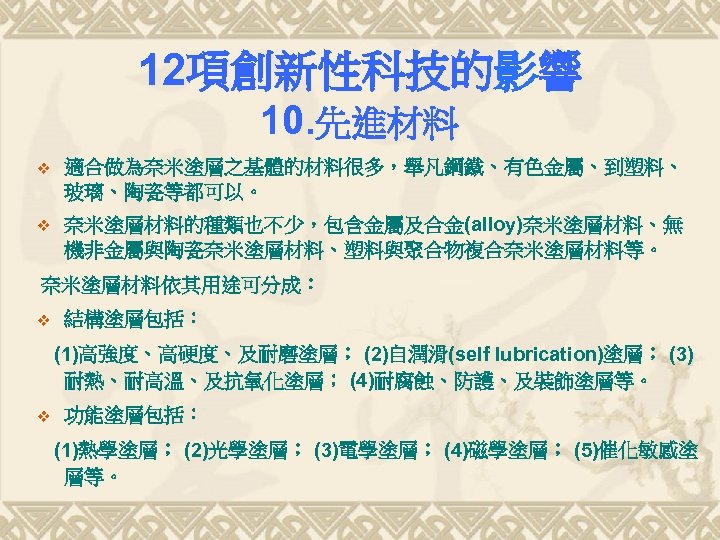 12項創新性科技的影響 10. 先進材料 v 適合做為奈米塗層之基體的材料很多，舉凡鋼鐵、有色金屬、到塑料、 玻璃、陶瓷等都可以。 v 奈米塗層材料的種類也不少，包含金屬及合金(alloy)奈米塗層材料、無 機非金屬與陶瓷奈米塗層材料、塑料與聚合物複合奈米塗層材料等。 奈米塗層材料依其用途可分成： v 結構塗層包括： (1)高強度、高硬度、及耐磨塗層； (2)自潤滑(self