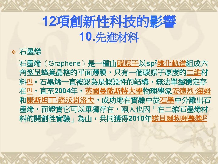 12項創新性科技的影響 10. 先進材料 v 石墨烯（Graphene）是一種由碳原子以sp 2雜化軌道組成六 角型呈蜂巢晶格的平面薄膜，只有一個碳原子厚度的二維材 料[1]。石墨烯一直被認為是假設性的結構，無法單獨穩定存 在[1]，直至 2004年，英國曼徹斯特大學物理學家安德烈·海姆 和康斯坦丁·諾沃肖洛夫，成功地在實驗中從石墨中分離出石 墨烯，而證實它可以單獨存在，兩人也因「在二維石墨烯材 料的開創性實驗」為由，共同獲得 2010年諾貝爾物理學獎[2