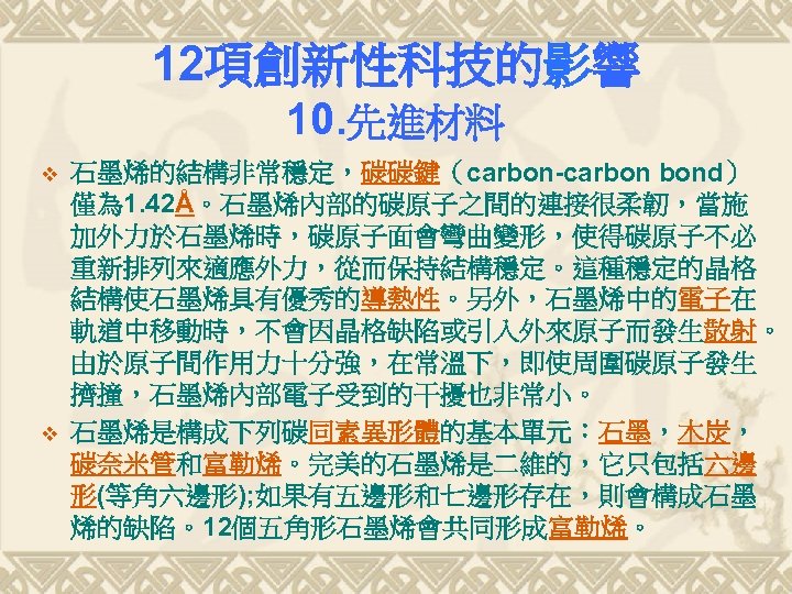 12項創新性科技的影響 10. 先進材料 v v 石墨烯的結構非常穩定，碳碳鍵（carbon-carbon bond） 僅為 1. 42Å。石墨烯內部的碳原子之間的連接很柔韌，當施 加外力於石墨烯時，碳原子面會彎曲變形，使得碳原子不必 重新排列來適應外力，從而保持結構穩定。這種穩定的晶格 結構使石墨烯具有優秀的導熱性。另外，石墨烯中的電子在 軌道中移動時，不會因晶格缺陷或引入外來原子而發生散射。
