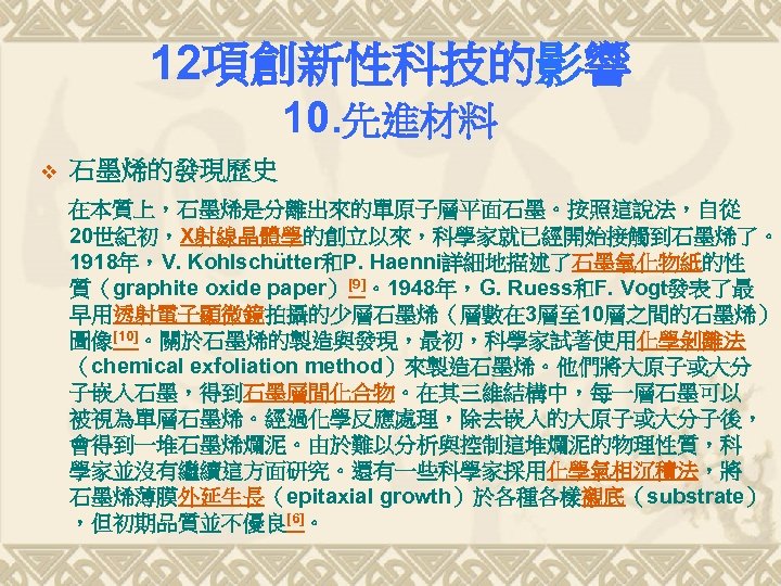 12項創新性科技的影響 10. 先進材料 v 石墨烯的發現歷史 在本質上，石墨烯是分離出來的單原子層平面石墨。按照這說法，自從 20世紀初，X射線晶體學的創立以來，科學家就已經開始接觸到石墨烯了。 1918年，V. Kohlschütter和P. Haenni詳細地描述了石墨氧化物紙的性 質（graphite oxide paper）[9]。1948年，G. Ruess和F.