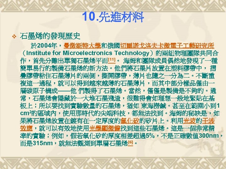 10. 先進材料 v 石墨烯的發現歷史 於 2004年，曼徹斯特大學和俄國切爾諾戈洛夫卡微電子 藝研究所 （Institute for Microelectronics Technology）的兩組物理團隊共同合 作，首先分離出單獨石墨烯平面[11]。 海姆和團隊成員偶然地發現了一種 簡單易行的製備石墨烯的新方法。他們將石墨片放置在塑料膠帶中，